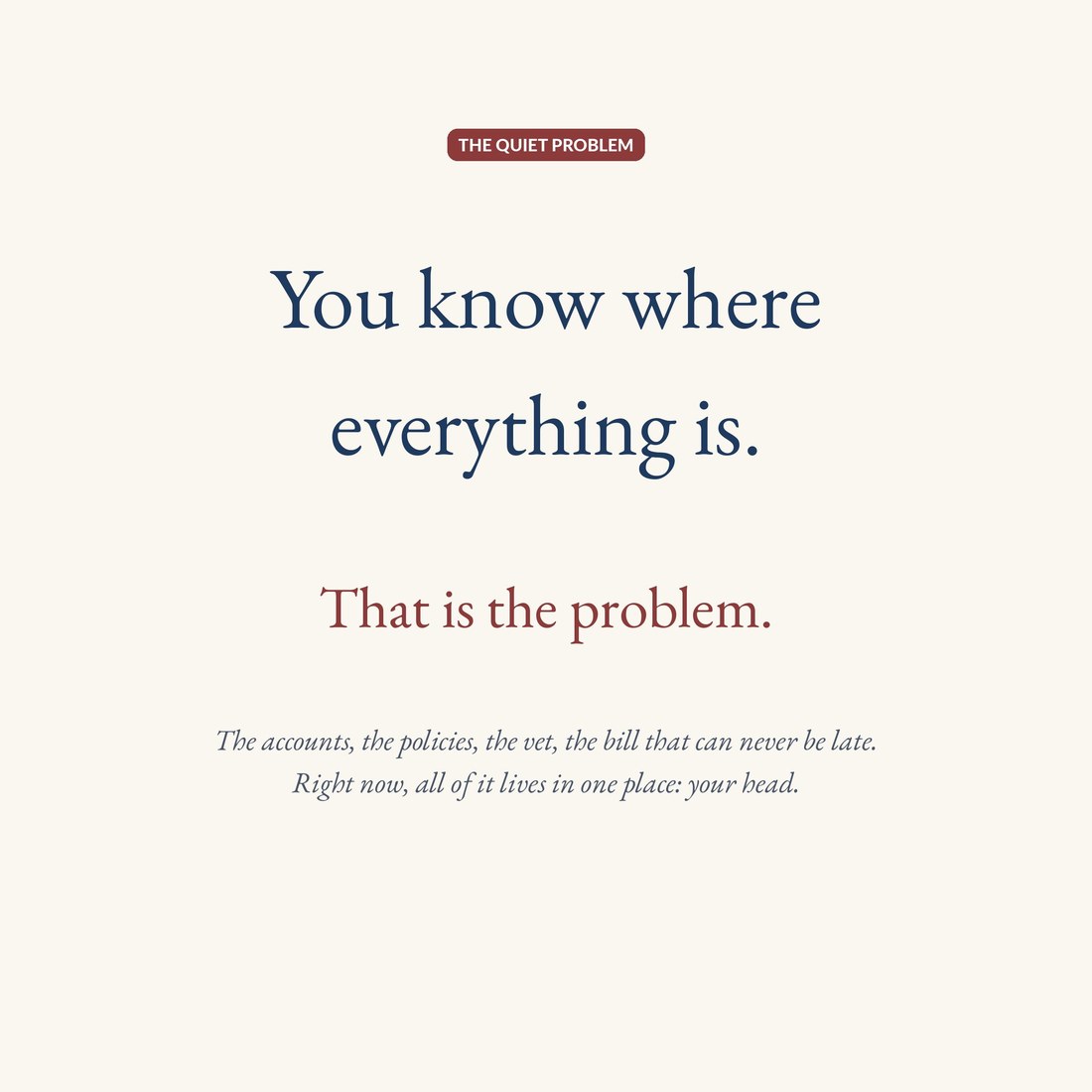 Text frame: You know where everything is. That is the problem. The accounts, the policies, the vet, the bill that can never be late all live in one place, your head.