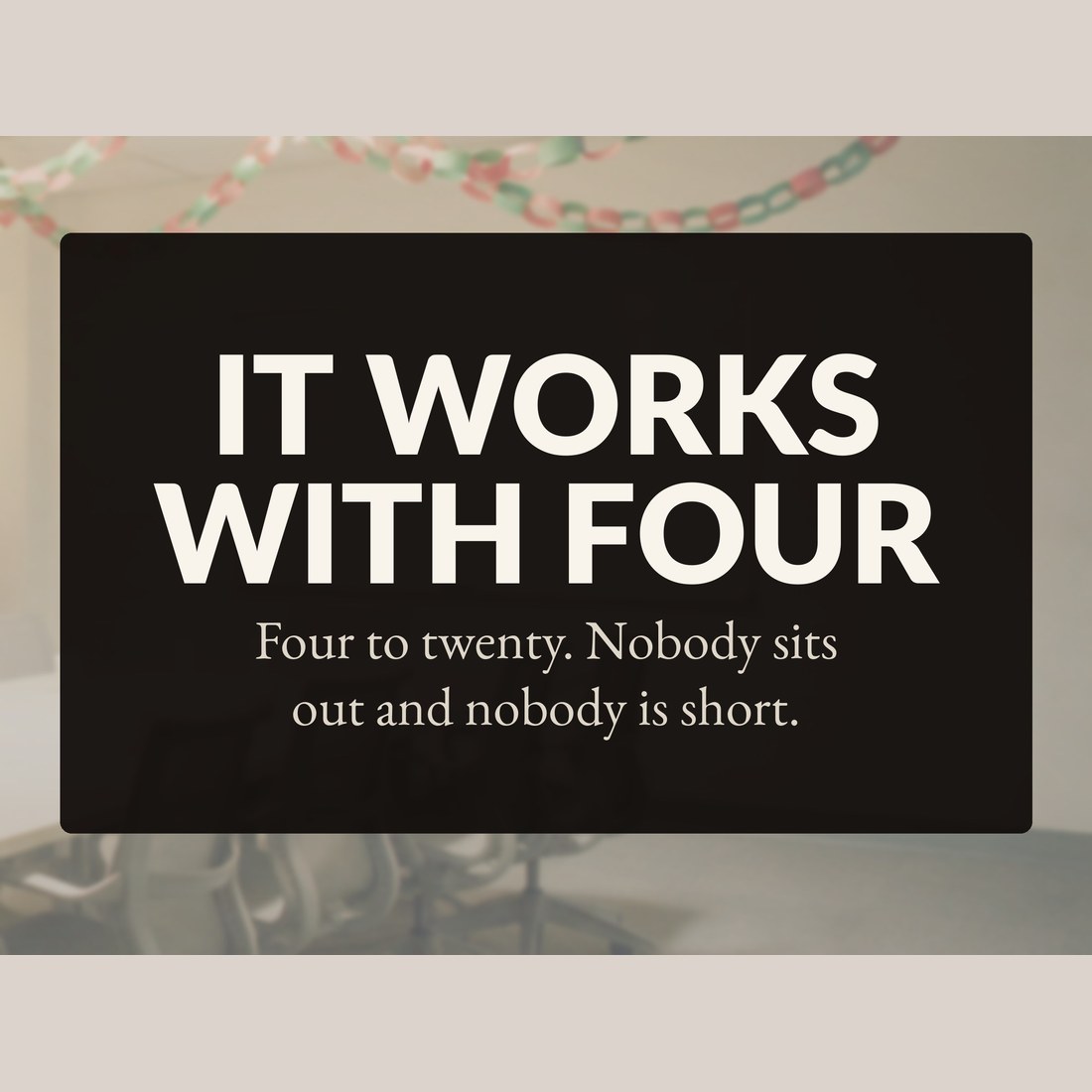 It works with four: four to twenty players, nobody sits out and nobody is short.